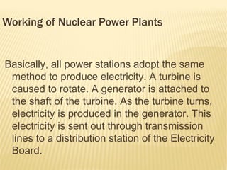 Working of Nuclear Power Plants


Basically, all power stations adopt the same
 method to produce electricity. A turbine is
 caused to rotate. A generator is attached to
 the shaft of the turbine. As the turbine turns,
 electricity is produced in the generator. This
 electricity is sent out through transmission
 lines to a distribution station of the Electricity
 Board.
 