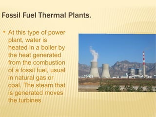 Fossil Fuel Thermal Plants.
●
    At this type of power
    plant, water is
    heated in a boiler by
    the heat generated
    from the combustion
    of a fossil fuel, usual
    in natural gas or
    coal. The steam that
    is generated moves
    the turbines
    connected to the
 
