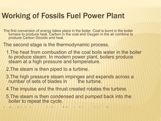 Working of Fossils Fuel Power Plant
The first conversion of energy takes place in the boiler. Coal is burnt in the boiler
  furnace to produce heat. Carbon in the coal and Oxygen in the air combine to
  produce Carbon Dioxide and heat.

The second stage is the thermodynamic process.
 1.The heat from combustion of the coal boils water in the boiler
  to produce steam. In modern power plant, boilers produce
  steam at a high pressure and temperature.
 2.The steam is then piped to a turbine.
 3.The high pressure steam impinges and expands across a
  number of sets of blades in   the turbine.
 4.The impulse and the thrust created rotates the turbine.
 5.The steam is then condensed and pumped back into the
  boiler to repeat the cycle.
In the third stage, rotation of the turbine rotates the generator
 