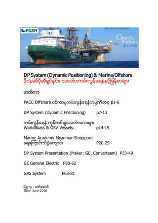 DP System (Dynamic Positioning) & Marine/Offshore
ဒိုငနမစ္ပိုဆီရွင္နင္း၊ သေဘၤာ၊ကမ္းလြန္ေရနံႏွင့္ျမန္မာမ်ား
မာတိကာ
PACC Offshore စင္ကာပူကမ္းလြန္ေရနံကုမၸဏီတခု p1-6
DP System (Dynamic Positioning) p7-13
ကမ္းလြန္ေရနံ ကုန္တင္ခ်သေဘၤာေလးမ်ား
WorldBoats & OSV Vessels… p14-19
Marine Academy Myanmar-Singapore
ေရေၾကာင္းသိပၸံေက်ာင္း P20-29
DP System Presentation (Maker: GE, Converteam) P33-49
GE General Electric P50-62
GPS System P63-81
ျပဳစုသူ - ေဇာ္ေအာင္
Date: June-2016
 
