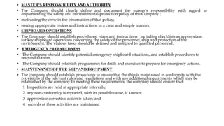 • MASTER’S RESPONSIBILITYAND AUTHORITY
• The Company should clearly deﬁne and document the master’s responsibility with regard to
implementing the safety and environmental-protection policy of the Company ;
• motivating the crew in the observation of that policy;
• issuing appropriate orders and instructions in a clear and simple manner;
• SHIPBOARD OPERATIONS
• The Company should establish procedures, plans and instructions , including checklists as appropriate,
for key shipboard operations concerning the safety of the personnel, ship and protection of the
environment. The various tasks should be deﬁned and assigned to qualiﬁed personnel.
• EMERGENCY PREPAREDNESS
• The Company should identify potential emergency shipboard situations, and establish procedures to
respond to them.
• The Company should establish programmes for drills and exercises to prepare for emergency actions.
• MAINTENANCE OF THE SHIPAND EQUIPMENT
• The company should establish procedures to ensure that the ship is maintained in conformity with the
provisions of the relevant rules and regulations and with any additional requirements which may be
established by the company.In meeting these requirements, the company should ensure that:
1 Inspections are held at appropriate intervals;
2 any non-conformity is reported, with its possible cause, if known;
3 appropriate corrective action is taken; and
4 records of these activities are maintained
 