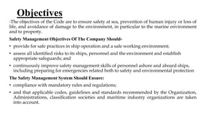 Objectives
-The objectives of the Code are to ensure safety at sea, prevention of human injury or loss of
life, and avoidance of damage to the environment, in particular to the marine environment
and to property.
Safety Management Objectives Of The Company Should-
• provide for safe practices in ship operation and a safe working environment;
• assess all identiﬁed risks to its ships, personnel and the environment and establish
appropriate safeguards; and
• continuously improve safety management skills of personnel ashore and aboard ships,
including preparing for emergencies related both to safety and environmental protection
The Safety Management System Should Ensure:
• compliance with mandatory rules and regulations;
• and that applicable codes, guidelines and standards recommended by the Organization,
Administrations, classiﬁcation societies and maritime industry organizations are taken
into account.
 