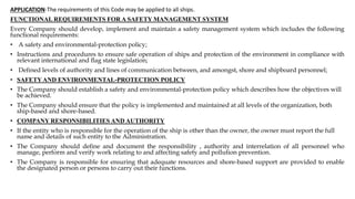 APPLICATION-The requirements of this Code may be applied to all ships.
FUNCTIONAL REQUIREMENTS FOR A SAFETY MANAGEMENT SYSTEM
Every Company should develop, implement and maintain a safety management system which includes the following
functional requirements:
• A safety and environmental-protection policy;
• Instructions and procedures to ensure safe operation of ships and protection of the environment in compliance with
relevant international and ﬂag state legislation;
• Deﬁned levels of authority and lines of communication between, and amongst, shore and shipboard personnel;
• SAFETYAND ENVIRONMENTAL-PROTECTION POLICY
• The Company should establish a safety and environmental-protection policy which describes how the objectives will
be achieved.
• The Company should ensure that the policy is implemented and maintained at all levels of the organization, both
ship-based and shore-based.
• COMPANY RESPONSIBILITIES AND AUTHORITY
• If the entity who is responsible for the operation of the ship is other than the owner, the owner must report the full
name and details of such entity to the Administration.
• The Company should deﬁne and document the responsibility , authority and interrelation of all personnel who
manage, perform and verify work relating to and affecting safety and pollution prevention.
• The Company is responsible for ensuring that adequate resources and shore-based support are provided to enable
the designated person or persons to carry out their functions.
 