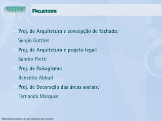 Projetistas Proj. de Arquitetura e concepção de fachada : Sergio Gattáss Proj. de Arquitetura e projeto legal : Sandro Pretti Proj. de Paisagismo: Benedito Abbud Proj. de Decoração das áreas sociais: Fernanda Marques Material provisório, de uso exclusivo do corretor. 
