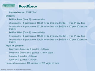 Ficha Técnica Área do terreno:  2.934,20m² Unidades: Edifício Paros  (Torre A) – 40 unidades 36 unidades - 4 quartos com 158,71 m² de área priv. (média) – 1° ao 9° pav. Tipo 04 unidades - 4 quartos com 322,96 m² de área priv. (média) – 10° pav. (Cobertura Duplex) Edifício Milos  (Torre B) – 60 unidades 54 unidades - 3 quartos com 115,80 m² de área priv. (média) – 1° ao 9° pav. Tipo 06 unidades - 3 quartos com 236,34 m² de área priv. (média) – 10° pav. (Cobertura Duplex) Vagas de garagem:  Coberturas Duplex de 4 quartos – 5 Vagas Coberturas Duplex de 3 quartos – 3 ou 4 vagas Aptos de 4 quartos – 3 Vagas Aptos de 3 quartos – 2 Vagas Empreendimento com 100 unidades e 259 vagas no total Material provisório, de uso exclusivo do corretor. 