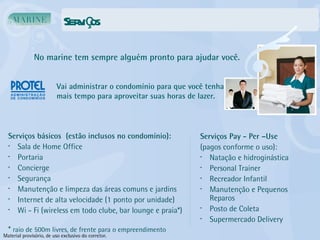 Serviços No marine tem sempre alguém pronto para ajudar você. Vai administrar o condomínio para que você tenha mais tempo para aproveitar suas horas de lazer. Serviços básicos  (estão inclusos no condomínio): Sala de Home Office Portaria Concierge Segurança Manutenção e limpeza das áreas comuns e jardins Internet de alta velocidade (1 ponto por unidade) Wi - Fi (wireless em todo clube, bar lounge e praia*) *  raio de 500m livres, de frente para o empreendimento Serviços Pay - Per –Use (pagos conforme o uso): Natação e hidroginástica Personal Trainer Recreador Infantil Manutenção e Pequenos Reparos Posto de Coleta Supermercado Delivery Material provisório, de uso exclusivo do corretor. 