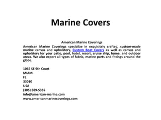 Marine Covers
American Marine Coverings
American Marine Coverings specialize in exquisitely crafted, custom-made
marine canvas and upholstery, Custom Boat Covers as well as canvas and
upholstery for your patio, pool, hotel, resort, cruise ship, home, and outdoor
areas. We also export all types of fabric, marine parts and fittings around the
globe.
1065 SE 9th Court
MIAMI
FL
33010
USA
(305) 889-5355
info@american-marine.com
www.americanmarinecoverings.com
 
