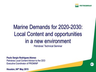 Marine Demands for 2020-2030:
Local Content and opportunities
in a new environment
Petrobras’ Technical Seminar
Paulo Sergio Rodrigues Alonso
Petrobras Local Content Advisor to the CEO
Executive Coordinator of PROMINP
Houston, 04th May 2015
 