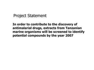 Project Statement In order to contribute to the discovery of antimalarial drugs, extracts from Tanzanian marine organisms will be screened to identify potential compounds by the year 2007 
