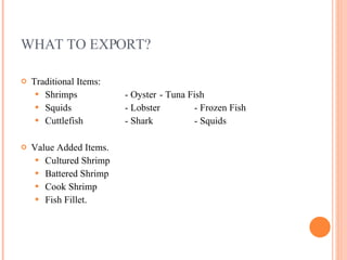 WHAT TO EXPORT? Traditional Items:  Shrimps  - Oyster - Tuna Fish Squids - Lobster - Frozen Fish Cuttlefish - Shark - Squids Value Added Items. Cultured Shrimp Battered Shrimp Cook Shrimp Fish Fillet. 