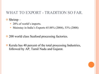 WHAT TO EXPORT - TRADITION SO FAR. Shrimp –  20% of world’s imports. Mainstay in India’s Exports 65.88% (2004), 53% (2008) 200 world class Seafood processing factories. Kerala has 40 percent of the total processing Industries, followed by AP, Tamil Nadu and Gujarat. 