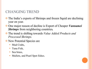 CHANGING TREND The India’s exports of Shrimps and frozen Squid are declining year on year. One major reason of decline is Export of Cheaper  Vannamei Shrimps  from neighboring countries . The trend is shifting towards  Value Added Products and Processed Shrimps. New Potential Species are  Mud Crabs,  Tuna Fish,  Sea brass,  Mullets, and Pearl Spot fishes. 