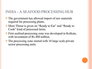 INDIA - A SEAFOOD PROCESSING HUB The government has allowed import of raw materials required for processing plants. More Thrust is given on “Ready to Eat” and “Ready to Cook” kind of processed items. First seafood processing zone was developed in Kolkata, with investment of Rs 480 million. The processing zone started with 10 large scale private sector processing units. 