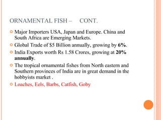 ORNAMENTAL FISH –  CONT. Major Importers USA, Japan and Europe. China and South Africa are Emerging Markets. Global Trade of $5 Billion annually, growing by  6% . India Exports worth Rs 1.58 Crores, growing at  20% annually . The tropical ornamental fishes from North eastern and Southern provinces of India are in great demand in the hobbyists market . Loaches, Eels, Barbs, Catfish, Goby   
