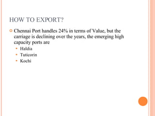 HOW TO EXPORT? Chennai Port handles 24% in terms of Value, but the carriage is declining over the years, the emerging high capacity ports are Haldia Tuticorin Kochi  