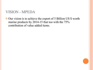 VISION - MPEDA Our vision is to achieve the export of 5 Billion US $ worth marine products by 2014-15 that too with the 75% contribution of value added items. 