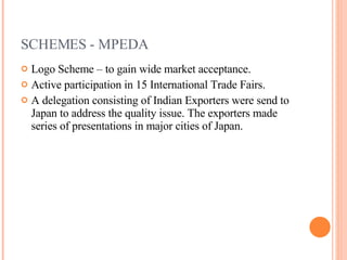 SCHEMES - MPEDA Logo Scheme – to gain wide market acceptance. Active participation in 15 International Trade Fairs. A delegation consisting of Indian Exporters were send to Japan to address the quality issue. The exporters made series of presentations in major cities of Japan. 