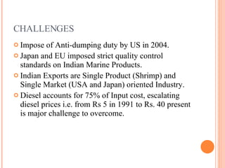 CHALLENGES Impose of Anti-dumping duty by US in 2004. Japan and EU imposed strict quality control standards on Indian Marine Products. Indian Exports are Single Product (Shrimp) and Single Market (USA and Japan) oriented Industry. Diesel accounts for 75% of Input cost, escalating diesel prices i.e. from Rs 5 in 1991 to Rs. 40 present is major challenge to overcome. 