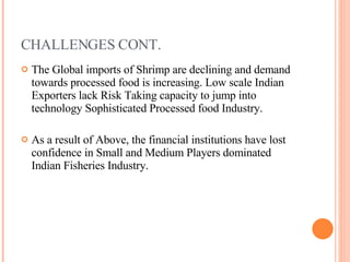 CHALLENGES CONT. The Global imports of Shrimp are declining and demand towards processed food is increasing. Low scale Indian Exporters lack Risk Taking capacity to jump into technology Sophisticated Processed food Industry. As a result of Above, the financial institutions have lost confidence in Small and Medium Players dominated Indian Fisheries Industry. 