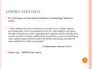 EXPORT STRATEGY It is necessary to treat marine products as technology Intensive sector. “ Value addition has been considered as the thrust area.  Indian seafood processing units will be encouraged to go in for value addition and export through setting up new units, expanding their capacity and diversifying their current activities. Foreign collaboration, investments, tie ups in marketing of value added products and fish import for further processing and export in value added forms will be encouraged.”        -  G. Mohan Kumar  Chairman,  MPEDA Indian Logo – MPEDA logo scheme 