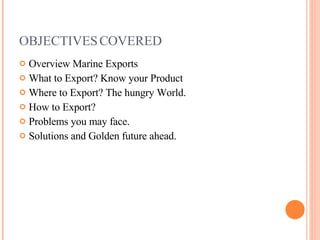 OBJECTIVES COVERED Overview Marine Exports What to Export? Know your Product Where to Export? The hungry World. How to Export? Problems you may face. Solutions and Golden future ahead. 