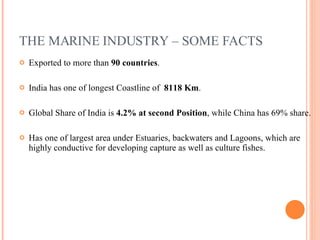 THE MARINE INDUSTRY – SOME FACTS Exported to more than  90 countries . India has one of longest Coastline of  8118 Km . Global Share of India is  4.2% at second Position , while China has 69% share. Has one of largest area under Estuaries, backwaters and Lagoons, which are highly conductive for developing capture as well as culture fishes. 