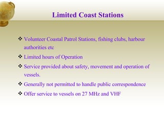 Limited Coast Stations Volunteer Coastal Patrol Stations, fishing clubs, harbour authorities etc Limited hours of Operation Service provided about safety, movement and operation of vessels. Generally not permitted to handle public correspondence Offer service to vessels on 27 MHz and VHF 