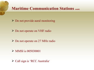 Maritime Communication Stations  contd. Do not provide aural monitoring Do not operate on VHF radio  Do not operate on 27 MHz radio MMSI is 005030001 Call sign is ‘RCC Australia ’ 