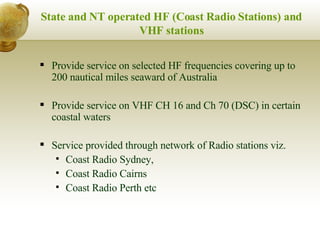 State and NT operated HF (Coast Radio Stations) and VHF stations Provide service on selected HF frequencies covering up to 200 nautical miles seaward of Australia  Provide service on VHF CH 16 and Ch 70 (DSC) in certain coastal waters Service provided through network of Radio stations viz.  Coast Radio Sydney,  Coast Radio Cairns  Coast Radio Perth etc 