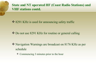 State and NT operated HF (Coast Radio Stations) and VHF stations contd. 8291 KHz is used for announcing safety traffic Do not use 8291 KHz for routine or general calling Navigation Warnings are broadcast on 8176 KHz as per schedule Commencing 3 minutes prior to the hour 