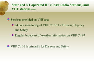 State and NT operated HF (Coast Radio Stations) and VHF stations  contd . Services provided on VHF are:  24 hour monitoring of VHF Ch 16 for Distress, Urgency and Safety Regular broadcast of weather information on VHF Ch 67 VHF Ch 16 is primarily for Distress and Safety 