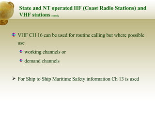 State and NT operated HF (Coast Radio Stations) and VHF stations  contd . VHF CH 16 can be used for routine calling but where possible use  working channels or  demand channels For Ship to Ship Maritime Safety information Ch 13 is used 