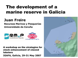 The development of a marine reserve in Galicia Juan Freire Recursos Marinos y Pesquerías Universidade da Coruña A workshop on the strategies for stock enhancement of clawed lobsters IGAFA, Galicia, 29-31 May 2007 