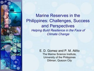 Marine Reserves in the
Philippines: Challenges, Success
and Perspectives
Helping Build Resilience in the Face of
Climate Change
E. D. Gomez and P. M. Aliño
The Marine Science Institute,
University of the Philippines
Diliman, Quezon City
 