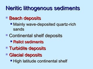 Neritic lithogenous sedimentsNeritic lithogenous sediments
 Beach depositsBeach deposits
 Mainly wave-deposited quartz-richMainly wave-deposited quartz-rich
sandssands
 Continental shelf depositsContinental shelf deposits
 Relict sedimentsRelict sediments
 Turbidite depositsTurbidite deposits
 Glacial depositsGlacial deposits
 High latitude continental shelfHigh latitude continental shelf
 
