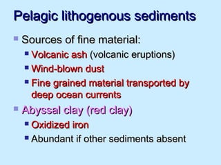 Pelagic lithogenous sedimentsPelagic lithogenous sediments
 Sources of fine material:Sources of fine material:
 Volcanic ashVolcanic ash (volcanic eruptions)(volcanic eruptions)
 Wind-blown dustWind-blown dust
 Fine grained material transported byFine grained material transported by
deep ocean currentsdeep ocean currents
 Abyssal clay (red clay)Abyssal clay (red clay)
 Oxidized ironOxidized iron
 Abundant if other sediments absentAbundant if other sediments absent
 