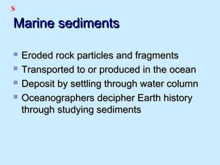 Marine sedimentsMarine sediments
 Eroded rock particles and fragmentsEroded rock particles and fragments
 Transported to or produced in the oceanTransported to or produced in the ocean
 Deposit by settling through water columnDeposit by settling through water column
 Oceanographers decipher Earth historyOceanographers decipher Earth history
through studying sedimentsthrough studying sediments
S
 