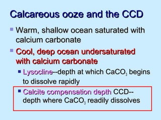 Calcareous ooze and the CCDCalcareous ooze and the CCD
 Warm, shallow ocean saturated withWarm, shallow ocean saturated with
calcium carbonatecalcium carbonate
 Cool, deep ocean undersaturatedCool, deep ocean undersaturated
with calcium carbonatewith calcium carbonate
 LysoclineLysocline--depth at which CaCO--depth at which CaCO33 beginsbegins
to dissolve rapidlyto dissolve rapidly
 Calcite compensation depthCalcite compensation depth CCD--CCD--
depth where CaCOdepth where CaCO33 readily dissolvesreadily dissolves
 