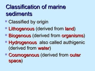 Classification of marineClassification of marine
sedimentssediments
 Classified by originClassified by origin
 LithogenousLithogenous (derived from(derived from landland))
 BiogenousBiogenous (derived from(derived from organismsorganisms))
 HydrogenousHydrogenous also called authigenicalso called authigenic
(derived from(derived from waterwater))
 CosmogenousCosmogenous (derived from(derived from outerouter
spacespace))
 