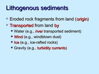 Lithogenous sedimentsLithogenous sediments
 Eroded rock fragments from land (Eroded rock fragments from land (originorigin))
 TransportedTransported from landfrom land byby
 Water (e.g.,Water (e.g., riverriver transported sediment)transported sediment)
 WindWind (e.g., windblown dust)(e.g., windblown dust)
 IceIce (e.g., ice-rafted rocks)(e.g., ice-rafted rocks)
 Gravity (e.g.,Gravity (e.g., turbidity currentsturbidity currents))
 