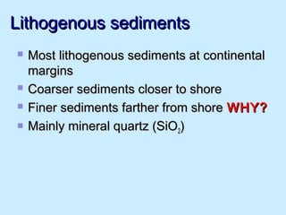 Lithogenous sedimentsLithogenous sediments
 Most lithogenous sediments at continentalMost lithogenous sediments at continental
marginsmargins
 Coarser sediments closer to shoreCoarser sediments closer to shore
 Finer sediments farther from shoreFiner sediments farther from shore WHY?WHY?
 Mainly mineral quartz (SiOMainly mineral quartz (SiO22))
 