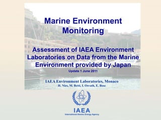 Marine Environment
         Monitoring

 Assessment of IAEA Environment
Laboratories on Data from the Marine
  Environment provided by Japan
                   Update 1 June 2011


     IAEA Environment Laboratories, Monaco
           H. Nies, M. Betti, I. Osvath, E. Bosc




                         IAEA
               International Atomic Energy Agency
 