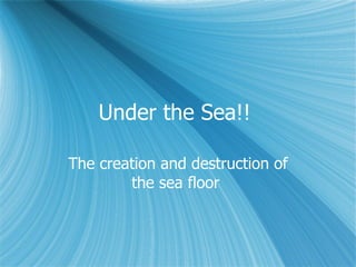 Under the Sea!!  The creation and destruction of the sea floor  