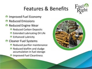 Features & Benefits
Improved Fuel Economy
Reduced Emissions
Reduced Engine Wear
Reduced Carbon Deposits
Extended Lubricating Oil Life
Enhanced Lubricity
Cleaner Fuel Systems
Reduced purifier maintenance
Reduced biofilm and sludge
accumulation in fuel storage
Improved Fuel Cleanliness
10
 