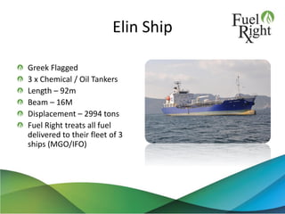 Elin Ship
Greek Flagged
3 x Chemical / Oil Tankers
Length – 92m
Beam – 16M
Displacement – 2994 tons
Fuel Right treats all fuel
delivered to their fleet of 3
ships (MGO/IFO)
 