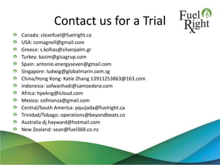 Contact us for a Trial
Canada: cleanfuel@fuelright.ca
USA: comagnell@gmail.com
Greece: s.kollias@silverpalm.gr
Turkey: kazim@gisagrup.com
Spain: antonio.energyseven@gmail.com
Singapore: ludwig@globalmarin.com.sg
China/Hong Kong: Katie Zhang 13911253863@163.com
Indonesia: sofwanhadi@samoedera.com
Africa: hpekng@icloud.com
Mexico: cofinanza@gmail.com
Central/South America: pquijada@fuelright.ca
Trinidad/Tobago: operations@beyondboats.co
Australia dj.hayward@hotmail.com
New Zealand: sean@fuel360.co.nz
49
 