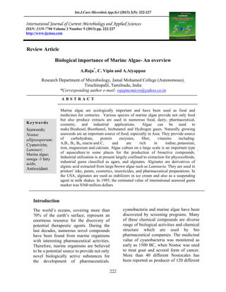 Int.J.Curr.Microbiol.App.Sci (2013) 2(5): 222-227
222
Review Article
Biological importance of Marine Algae- An overview
A.Raja*
, C. Vipin and A.Aiyappan
Research Department of Microbiology, Jamal Mohamed College (Autonomous),
Tiruchirapalli, Tamilnadu, India
*Corresponding author e-mail: rajajmcmicro@yahoo.co.in
A B S T R A C T
Introduction
The world s oceans, covering more than
70% of the earth s surface, represent an
enormous resource for the discovery of
potential therapeutic agents. During the
last decades, numerous novel compounds
have been found from marine organisms
with interesting pharmaceutical activities.
Therefore, marine organisms are believed
to be a potential source to provide not only
novel biologically active substances for
the development of pharmaceuticals.
Several bioactive metabolites produced by
cyanobacteria and marine algae have been
discovered by screening programs. Many
of these chemical compounds are diverse
range of biological activities and chemical
structure which are used by bio
pharmaceutical companies. The medicinal
value of cyanobacteria was monitored as
early as 1500 BC, when Nostoc was used
to treat gout and several form of cancer.
More than 40 different Nostocales has
been reported as producer of 120 different
ISSN: 2319-7706 Volume 2 Number 5 (2013) pp. 222-227
http://www.ijcmas.com
Keywords
Seaweeds;
Nostoc
ellipsosporum;
Cyanovirin;
Laminari;
Marine algae;
omega -3 fatty
acids;
Antioxidant.
Marine algae are ecologically important and have been used as food and
medicines for centuries. Various species of marine algae provide not only food
but also produce extracts are used in numerous food, dairy, pharmaceutical,
cosmetic, and industrial applications. Algae can be used to
make Biodiesel, Bioethanol, biobutanol and Hydrogen gases. Naturally growing
seaweeds are an important source of food, especially in Asia. They provide source
of carbohydrate, protein enzymes, fiber, vitamins including:
A,B1, B2, B6, niacin and C, and are rich in iodine, potassium,
iron, magnesium and calcium. Algae culture on a large scale is an important type
of aquaculture in some places for the production of bioactive compounds.
Industrial utilization is at present largely confined to extraction for phycocolloids,
industrial gums classified as agars, and alginates. Alginates are derivatives of
alginic acid extracted from large brown algae such as Laminaria. They are used in
printers' inks, paints, cosmetics, insecticides, and pharmaceutical preparations. In
the USA, alginates are used as stabilizers in ice cream and also as a suspending
agent in milk shakes. In 1995, the estimated value of international seaweed gums
market was $560 million dollars
 