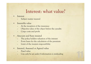 11
Interest: what value?
• Interest
– Subject matter insured
• Insurable value
– At the inception of the insurance
– Objective value of the object before the casualty
– Cargo costs and profit
• Amount and Sum insured
– The policy holders valuation of the interest
– Form bases for the calculation of the premium
– Limit of the insurers responsibility
• Insured, Assessed or Agreed value
– Fixed value
– Can only be set aside if information is misleading
 