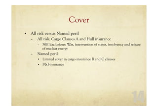 14
Cover
• All risk versus Named peril
– All risk: Cargo Clauses A and Hull insurance
– NB! Exclusions: War, intervention of states, insolvency and release
of nuclear energy
– Named peril
• Limited cover in cargo insurance B and C clauses
• P&I-insurance
 