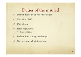 16
Duties of the insured
Duty of disclosure or Fair Presentation
Alteration of risk
Duty of care
Safety regulations
Seaworthiness
Forbear from causing the damage
Duty to avert and minimise loss
 